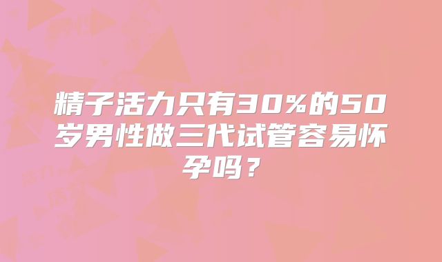 精子活力只有30%的50岁男性做三代试管容易怀孕吗？