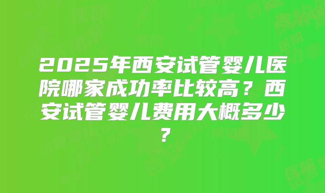 2025年西安试管婴儿医院哪家成功率比较高？西安试管婴儿费用大概多少？