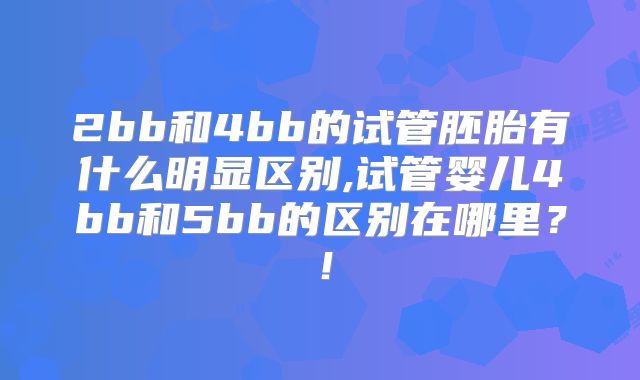 2bb和4bb的试管胚胎有什么明显区别,试管婴儿4bb和5bb的区别在哪里?!
