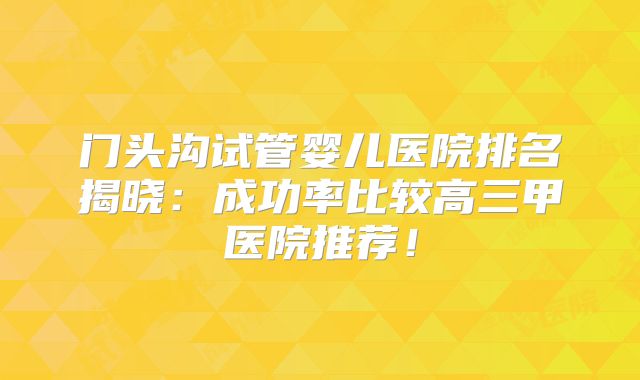 门头沟试管婴儿医院排名揭晓：成功率比较高三甲医院推荐！