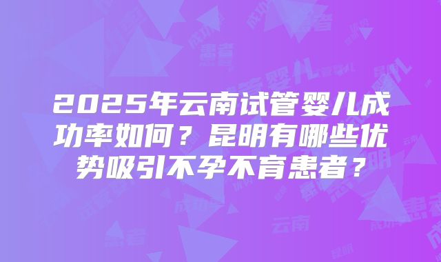 2025年云南试管婴儿成功率如何?昆明有哪些优势吸引不孕不育患者?