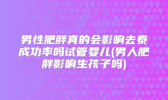 男性肥胖真的会影响去泰成功率吗试管婴儿(男人肥胖影响生孩子吗)