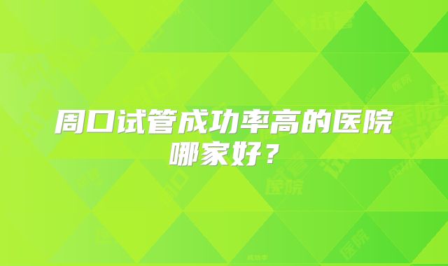 周口试管成功率高的医院哪家好？