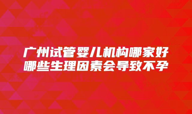 广州试管婴儿机构哪家好哪些生理因素会导致不孕