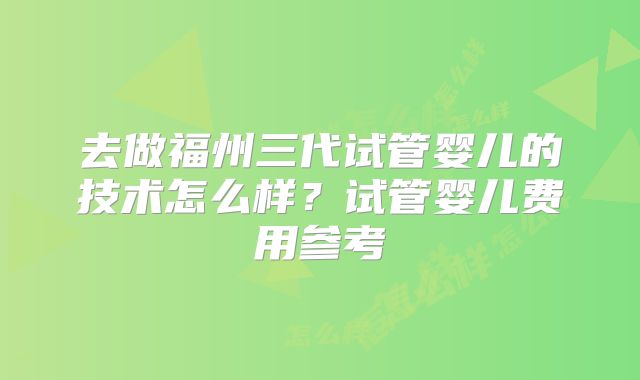 去做福州三代试管婴儿的技术怎么样？试管婴儿费用参考