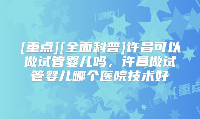 [重点][全面科普]许昌可以做试管婴儿吗，许昌做试管婴儿哪个医院技术好