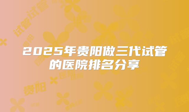 2025年贵阳做三代试管的医院排名分享