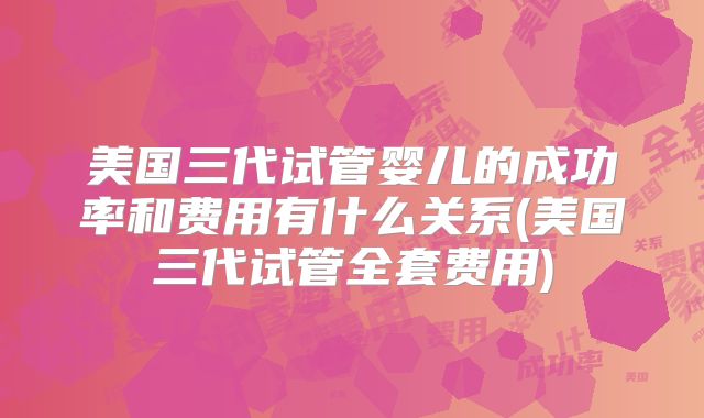 美国三代试管婴儿的成功率和费用有什么关系(美国三代试管全套费用)