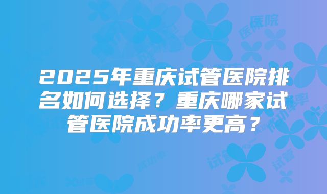 2025年重庆试管医院排名如何选择?重庆哪家试管医院成功率更高?