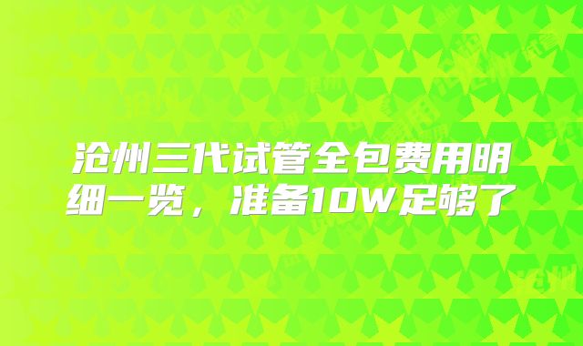沧州三代试管全包费用明细一览,准备10W足够了
