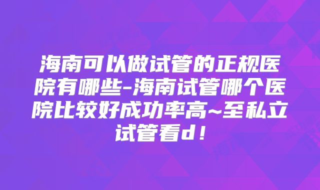 海南可以做试管的正规医院有哪些-海南试管哪个医院比较好成功率高~至私立试管看d！