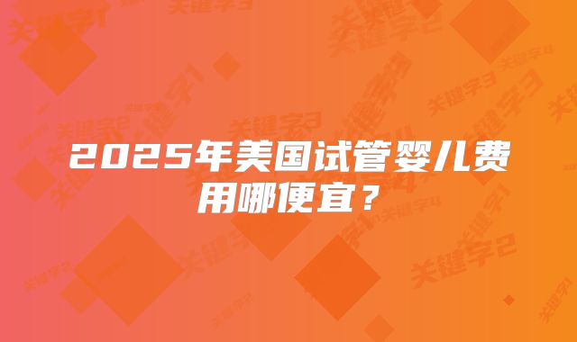 2025年美国试管婴儿费用哪便宜？