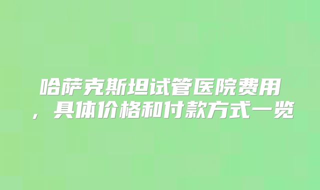 哈萨克斯坦试管医院费用,具体价格和付款方式一览