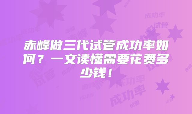 赤峰做三代试管成功率如何?一文读懂需要花费多少钱!