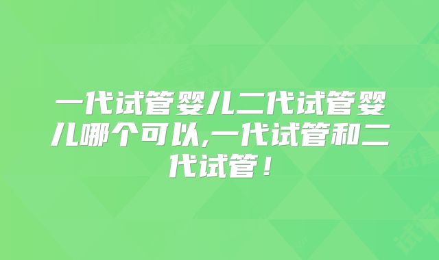 一代试管婴儿二代试管婴儿哪个可以,一代试管和二代试管！