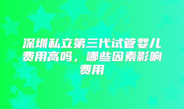 深圳私立第三代试管婴儿费用高吗,哪些因素影响费用