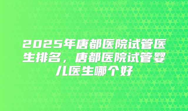2025年唐都医院试管医生排名，唐都医院试管婴儿医生哪个好
