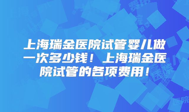 上海瑞金医院试管婴儿做一次多少钱！上海瑞金医院试管的各项费用！