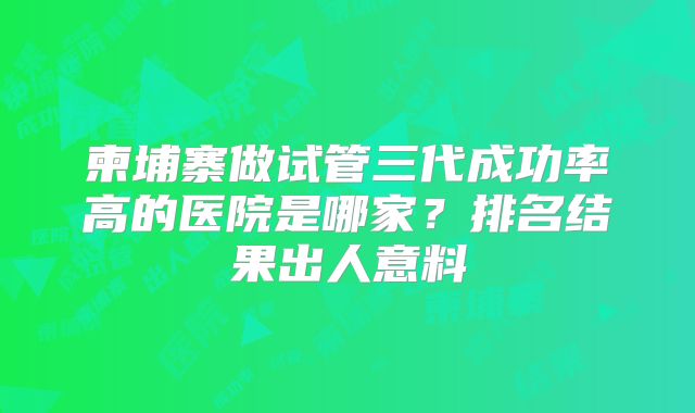 柬埔寨做试管三代成功率高的医院是哪家？排名结果出人意料