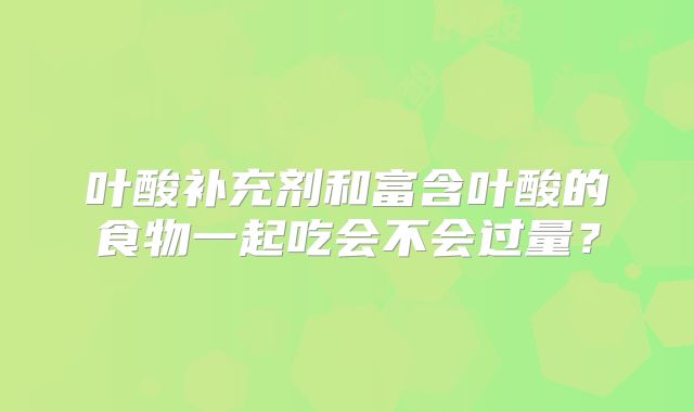 叶酸补充剂和富含叶酸的食物一起吃会不会过量？