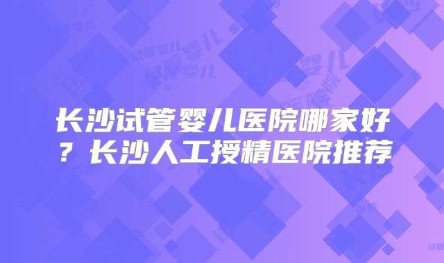 长沙试管婴儿医院哪家好？长沙人工授精医院推荐