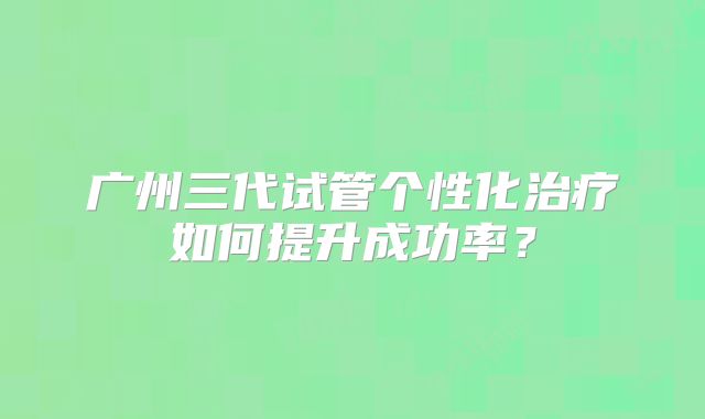 广州三代试管个性化治疗如何提升成功率？
