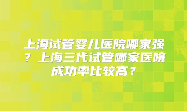 上海试管婴儿医院哪家强？上海三代试管哪家医院成功率比较高？