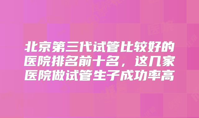 北京第三代试管比较好的医院排名前十名，这几家医院做试管生子成功率高