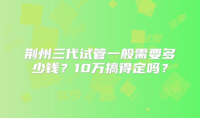 荆州三代试管一般需要多少钱？10万搞得定吗？