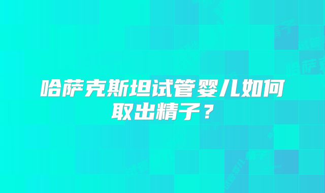 哈萨克斯坦试管婴儿如何取出精子？