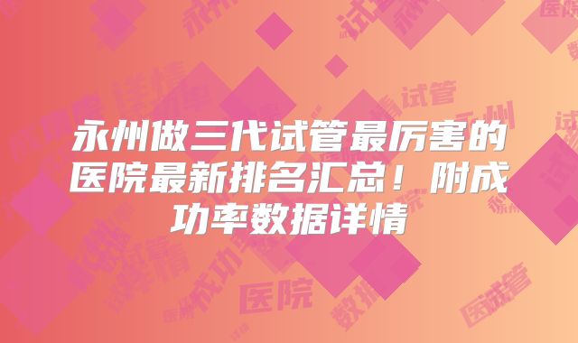 永州做三代试管最厉害的医院最新排名汇总！附成功率数据详情