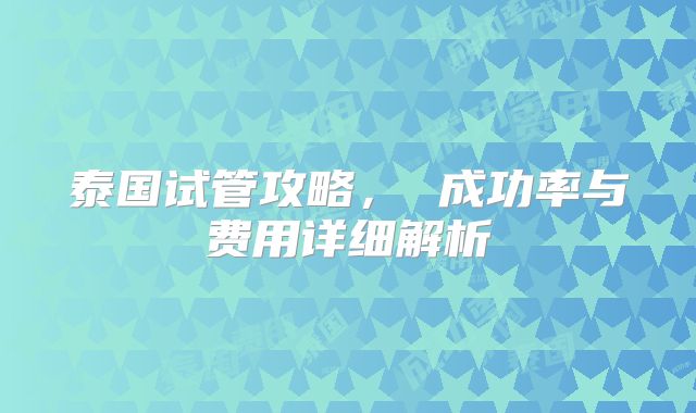 泰国试管攻略， 成功率与费用详细解析