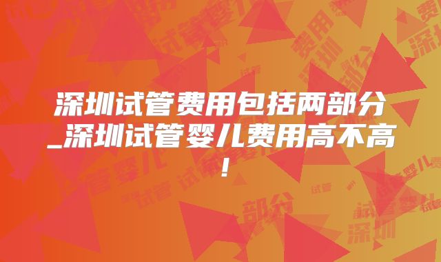 深圳试管费用包括两部分_深圳试管婴儿费用高不高!