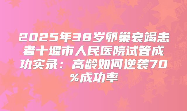 2025年38岁卵巢衰竭患者十堰市人民医院试管成功实录：高龄如何逆袭70%成功率