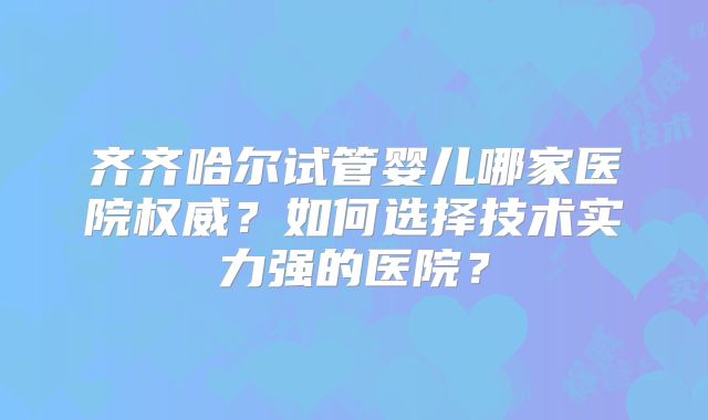 齐齐哈尔试管婴儿哪家医院权威？如何选择技术实力强的医院？