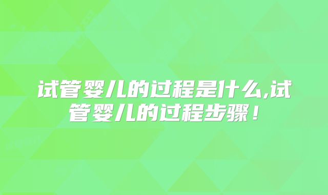 试管婴儿的过程是什么,试管婴儿的过程步骤！
