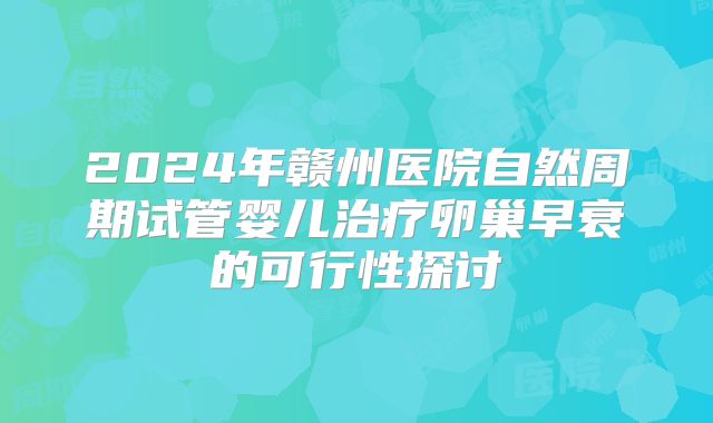 2024年赣州医院自然周期试管婴儿治疗卵巢早衰的可行性探讨