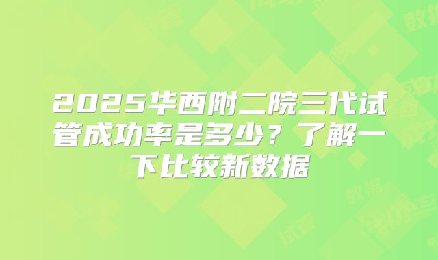 2025华西附二院三代试管成功率是多少？了解一下比较新数据