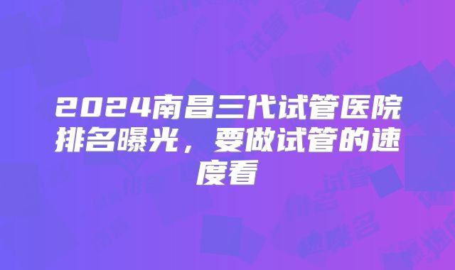 2024南昌三代试管医院排名曝光，要做试管的速度看