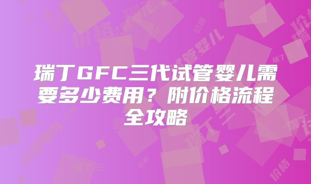 瑞丁GFC三代试管婴儿需要多少费用?附价格流程全攻略