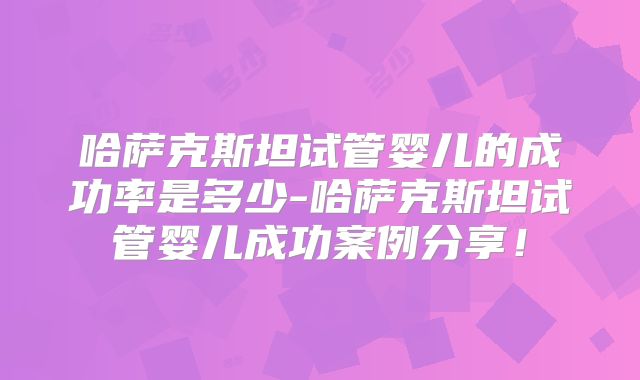 哈萨克斯坦试管婴儿的成功率是多少-哈萨克斯坦试管婴儿成功案例分享！