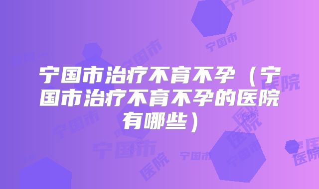 宁国市治疗不育不孕（宁国市治疗不育不孕的医院有哪些）