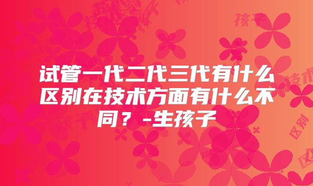 试管一代二代三代有什么区别在技术方面有什么不同？-生孩子