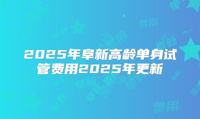 2025年阜新高龄单身试管费用2025年更新