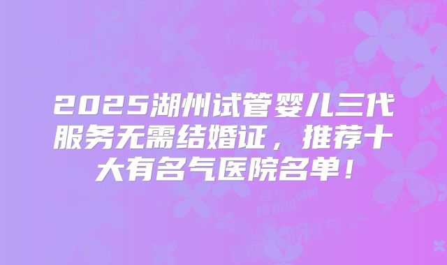 2025湖州试管婴儿三代服务无需结婚证，推荐十大有名气医院名单！