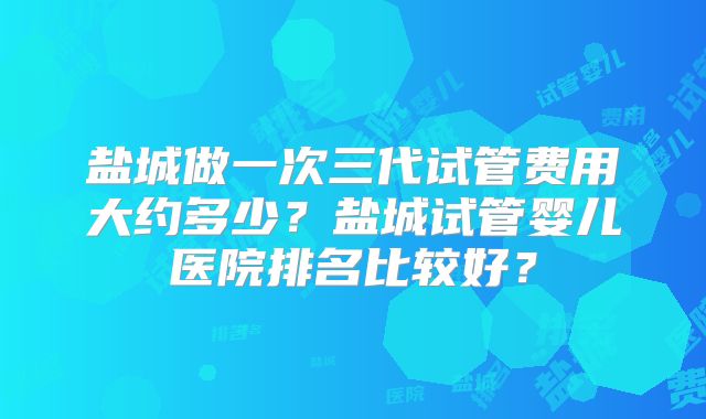 盐城做一次三代试管费用大约多少？盐城试管婴儿医院排名比较好？