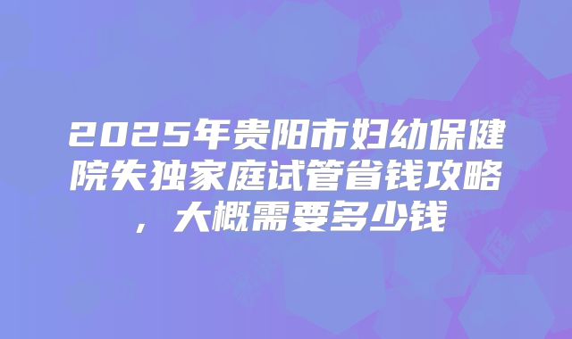 2025年贵阳市妇幼保健院失独家庭试管省钱攻略，大概需要多少钱