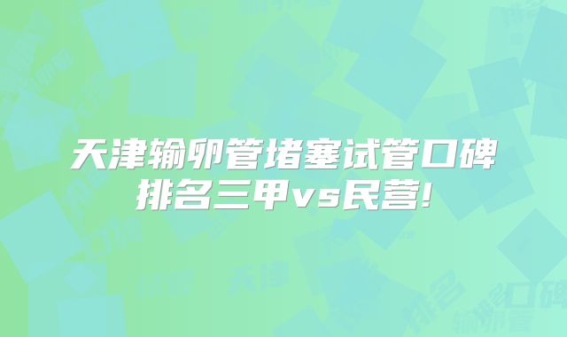 天津输卵管堵塞试管口碑排名三甲vs民营!