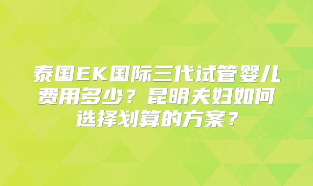 泰国EK国际三代试管婴儿费用多少？昆明夫妇如何选择划算的方案？