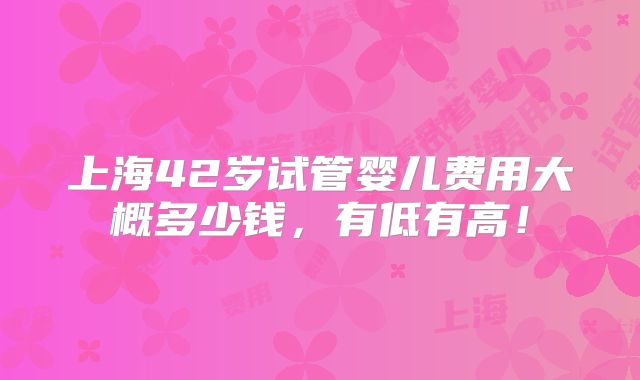 上海42岁试管婴儿费用大概多少钱,有低有高!